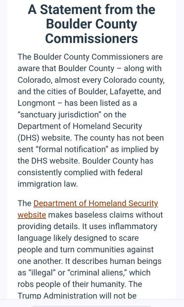 A Statement from the Boulder County Commissioners

The Boulder County Commissioners are aware that Boulder County — along with Colorado, almost every Colorado county, and the cities of Boulder, Lafayette, and Longmont — has been listed as a “sanctuary jurisdiction” on the Department of Homeland Security (DHS) website. The county has not been sent “formal notification” as implied by the DHS website. Boulder County has consistently complied with federal immigration law.

The Department of Homeland Security. website makes baseless claims without providing details. It uses inflammatory language likely designed to scare people and turn communities against one another. It describes human beings as “illegal” or “criminal aliens,” which robs people of their humanity. The Trump Administration will not be