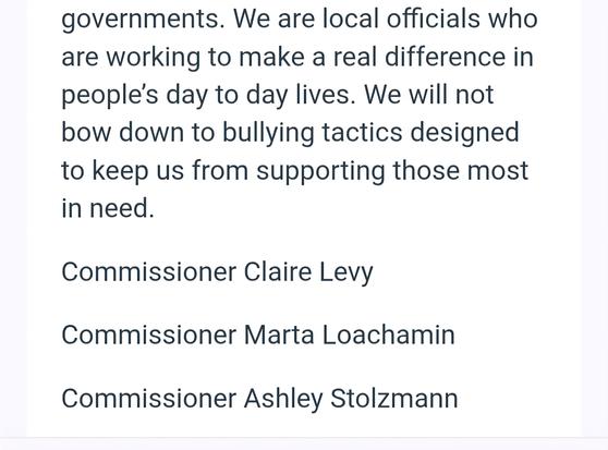 governments. We are local officials who are working to make a real difference in people’s day to day lives. We will not bow down to bullying tactics designed to keep us from supporting those most in need.

Commissioner Claire Levy Commissioner Marta Loachamin Commissioner Ashley Stolzmann