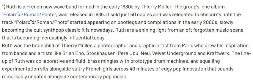Ruth is a French new wave band formed in the early 1980s by Thierry Müller. The group's lone album, "Polaroïd/Roman/Photo", was released in 1985. It sold just 50 copies and was relegated to obscurity until the track “Polaroïd/Roman/Photo” started appearing on bootlegs and compilations in the early 2000s, slowly becoming the cult synthpop classic it is nowadays. Ruth are a shining light from an oft forgotten music scene that is becoming increasingly influential today.

Ruth was the brainchild of Thierry Müller, a photographer and graphic artist from Paris who drew his inspiration from bands and artists like Brian Eno, Stockhausen, Pere Ubu, Neu, Velvet Underground and Kraftwerk. The line-up of Ruth was collaborative and fluid, brass mingles with prototype drum machines, and squalling experimentation sits alongside sultry French girls across 40 minutes of edgy pop innovation that sounds remarkably undated alongside contemporary pop music.