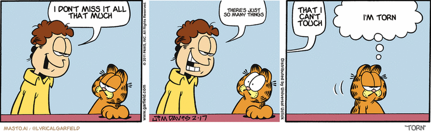 Original Garfield comic from February 17, 2011
Text replaced with lyrics from: Torn

Transcript:
• I Don't Miss It All That Much
• There's Just So Many Things
• That I Can't Touch
• I'm Torn


--------------
Original Text:
• Jon:  I'm wearing a new cologne. Eau de Bacon.  You bit me!
• Garfield:  And I'm as disappointed as you are.

The image presents a comic strip titled "I don't have a hangry stomach" by the artist Carl Hapka. The strip features three panels, each depicting a different character's reaction to hunger. In the first panel, a character named Carl is seen with a grumpy expression and a concerned look on his face, likely indicating hunger. The second panel shows the character Carl eating food to satisfy his hunger, with a triumphant smile. The third panel depicts a character named Carl with a satisfied look on his face and the word "Torn" in his speech bubble, suggesting that he has had enough to eat.