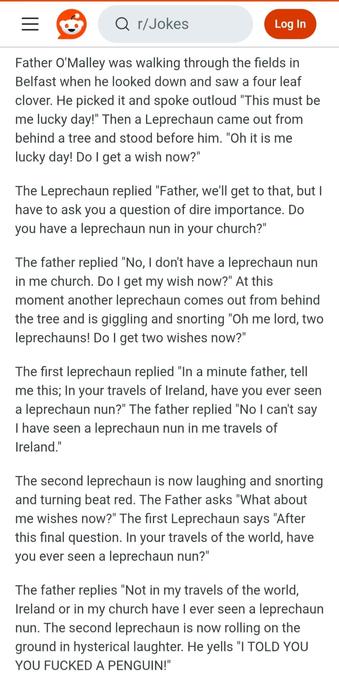 The Leprechaun Nun

Father O'Malley was walking through the fields in Belfast when he looked down and saw a four leaf clover. He picked it and spoke outloud "This must be me lucky day!" Then a Leprechaun came out from behind a tree and stood before him. "Oh it is me lucky day! Do I get a wish now?"

The Leprechaun replied "Father, we'll get to that, but I have to ask you a question of dire importance. Do you have a leprechaun nun in your church?"

The father replied "No, I don't have a leprechaun nun in me church. Do I get my wish now?" At this moment another leprechaun comes out from behind the tree and is giggling and snorting "Oh me lord, two leprechauns! Do I get two wishes now?"

The first leprechaun replied "In a minute father, tell me this; In your travels of Ireland, have you ever seen a leprechaun nun?" The father replied "No I can't say I have seen a leprechaun nun in me travels of Ireland."

The second leprechaun is now laughing and snorting and turning beat red. The Father asks "What about me wishes now?" The first Leprechaun says "After this final question. In your travels of the world, have you ever seen a leprechaun nun?"

The father replies "Not in my travels of the world, Ireland or in my church have I ever seen a leprechaun nun. The second leprechaun is now rolling on the ground in hysterical laughter. He yells "I TOLD YOU YOU FUCKED A PENGUIN!"