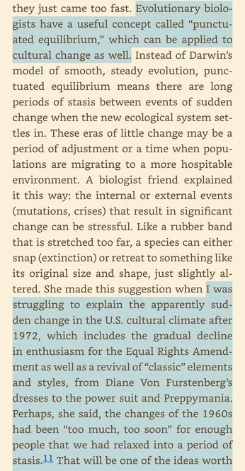 A screen shot of a page from the book Sex and Unisex. “they just came too fast. Evolutionary biologists have a useful concept called "punctu-ated equilibrium," which can be applied to cultural change as well. Instead of Darwin's model of smooth, steady evolution, punctuated equilibrium means there are long periods of stasis between events of sudden change when the new ecological system settles in. These eras of little change may be a period of adjustment or a time when populations are migrating to a more hospitable environment. A biologist friend explained it this way: the internal or external events (mutations, crises) that result in significant change can be stressful. Like a rubber band that is stretched too far, a species can either snap (extinction) or retreat to something like its original size and shape, just slightly al-tered. She made this suggestion when I was struggling to explain the apparently sudden change in the U.S. cultural climate after 1972, which includes the gradual decline in enthusiasm for the Equal Rights Amendment as well as a revival of "classic" elements and styles, from Diane Von Furstenberg's dresses to the power suit and Preppymania.
Perhaps, she said, the changes of the 1960s had been "too much, too soon" for enough people that we had relaxed into a period of stasis.”