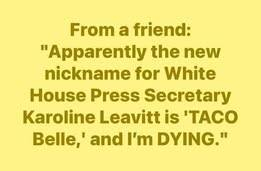Just text on yellow background:
From a friend:
"Apparently the new White House nickname for White House Press Secretary Karoline Leavitt is 'TACO Belle,' and I'm DYING."