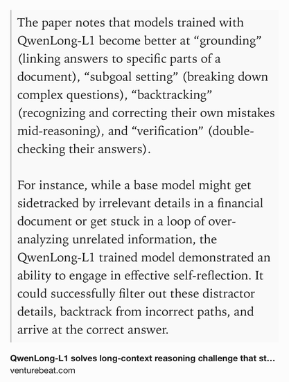 Text Shot: The paper notes that models trained with QwenLong-L1 become better at “grounding” (linking answers to specific parts of a document), “subgoal setting” (breaking down complex questions), “backtracking” (recognizing and correcting their own mistakes mid-reasoning), and “verification” (double-checking their answers).

For instance, while a base model might get sidetracked by irrelevant details in a financial document or get stuck in a loop of over-analyzing unrelated information, the QwenLong-L1 trained model demonstrated an ability to engage in effective self-reflection. It could successfully filter out these distractor details, backtrack from incorrect paths, and arrive at the correct answer.