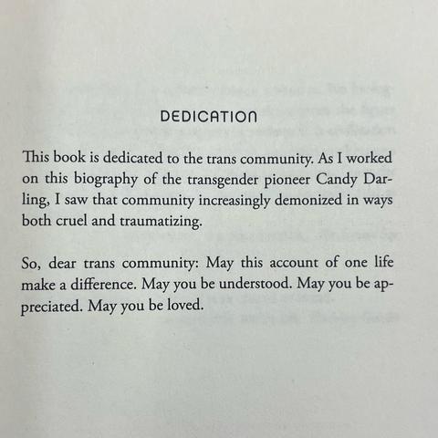 DEDICATION
This book is dedicated to the trans community. As I worked on this biography of the transgender pioneer Candy Darling, I saw that community increasingly demonized in ways both cruel and traumatizing.

So, dear trans community: May this account of one life make a difference. May you be understood. May you be appreciated. May you be loved.
