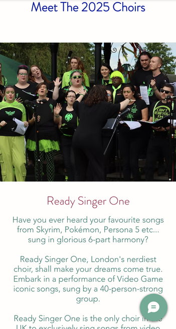 Meet the 2025 Choirs - choirblast website. Photo of singers in black and neon green onstage, the jo with her back to the camera. Nerdy decals adorn some singers' shirts.
Text reads "Ready Singer One

Have you ever heard your favourite songs from Skyrim, Pokémon, Persona 5 etc... sung in glorious 6-part harmony? Ready Singer One, London's nerdiest choir, shall make your dreams come true. Embark in a performance of Video Game iconic songs, sung by a 40-person-strong group. Ready Singer One is the only choir in the UK to exclusively sing songs from video..." and continues on website, "games and Film. Their energetic performances have delighted audiences in various places such as the Science Museum, Comic Con, and on BBC Radio. They can't wait to sing (and shout, at times, in Dragon Language) for you!"