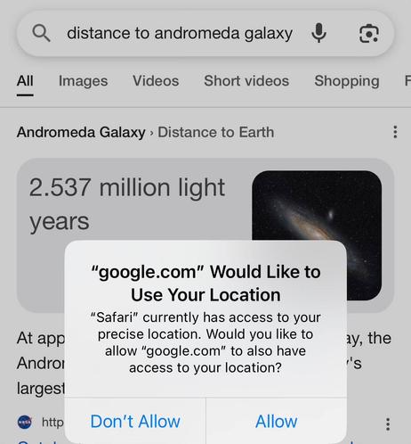 Search query in Google: distance to andromeda galaxy. Results are already displayed, a card at the top says "2.537 million light years", a picture of Andromeda is placed on the right, then below the card there are three lines of text describing the galaxy or maybe duplicating the answer above, then goes a search result with a NASA logo as a website icon.

A native iOS popup on top of the content:
Title: “google.com” Would Like to Use Your Location
Text: “Safari” currently has access to your precise location. Would you like to allow “google.com” to also have access to your location?
Buttons:
Don’t Allow
Allow