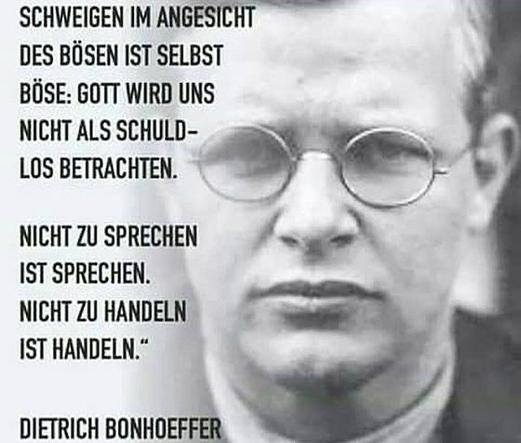 SCHWEIGEN IM ANGESICHT DES BÖSEN IST SELBST BÖSE. GOTT WIRD UNS NICHT ALS SCHULDLOS BETRACHTEN.
NICHT ZU SPRECHEN IST SPRECHEN.
NICHT ZU HANDELN IST HANDELN."
DIETRICH BONHOEFFER🖖