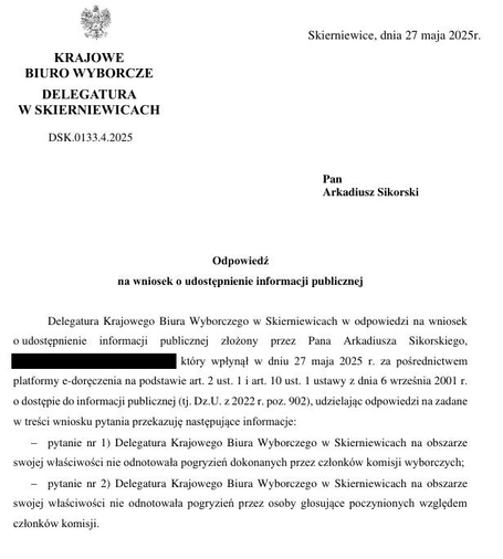 & Skierniewice, dnia 27 maja 2025r.
KRAJOWE BIURO WYBORCZE DELEGATURA W SKIERNIEWICACH
DSK.0133.4.2025
Odpowieds
na waiosek o udostepienie informacji publicznej
Delegatura Krajowego Biura Wyborczego w Skiemiewicach w odpowiedzi na 

~ pytanie nr 1) Delegatura Krajowego Biura Wyborczego w Skiemiewicach na obszarze
swojej wlasciwosei nie odnotowala pogryziei dokonanych przez ezlonkéw komisji wyborczych;

~ pytanie nr 2) Delegatura Krajowego Biura Wyborczego w Skierniewicach na obszarze
swojej wladciwodci nie odnotowala pogryzief przez osoby glosujace poczynionych wzgledem
czlonkéw komisi.