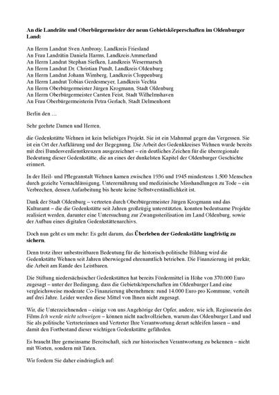 An die Landräte und Oberbürgermeister der neun Gebietskörperschaften im Oldenburger
Land:

An Herrn Landrat Sven Ambrosy, Landkreis Friesland
An Frau Landrätin Daniela Harms, Landkreis Ammerland
An Herrn Landrat Stephan Siefken, Landkreis Wesermarsch
An Herrn Landrat Dr. Christian Pundt, Landkreis Oldenburg
An Herrn Landrat Johann Wimberg, Landkreis Cloppenburg
An Herrn Landrat Tobias Gerdesmeyer, Landkreis Vechta
An Herrn Oberbürgermeister Jürgen Krogmann, Stadt Oldenburg
An Herrn Oberbürgermeister Carsten Feist, Stadt Wilhelmshaven
An Frau Oberbürgermeisterin Petra Gerlach, Stadt Delmenhorst

Berlin den …

Sehr geehrte Damen und Herren,

die Gedenkstätte Wehnen ist kein beliebiges Projekt. Sie ist ein Mahnmal gegen das Vergessen. Sie ist ein Ort der Aufklärung und der Begegnung. Die Arbeit des Gedenkkreises Wehnen wurde bereits mit drei Bundesverdienstkreuzen ausgezeichnet – ein deutliches Zeichen für die überregionale Bedeutung dieser Gedenkstätte, die an eines der dunkelsten Kapitel der Oldenburger Geschichte erinnert.

In der Heil- und Pflegeanstalt Wehnen kamen zwischen 1936 und 1945 mindestens 1.500 Menschen durch gezielte Vernachlässigung, Unterernährung und medizinische Misshandlungen zu Tode – ein Verbrechen, dessen Aufarbeitung bis heute keine Selbstverständlichkeit ist.

Dank der Stadt Oldenburg – vertreten durch Oberbürgermeister Jürgen Krogmann und das Kulturamt – die die Gedenkstätte seit Jahren großzügig unterstützten, konnten bedeutsame Projekte realisiert...
