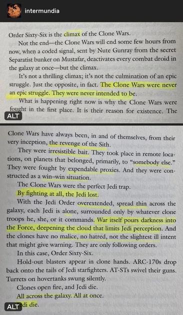 The passage from Revenge of the Sith novel describes Order Sixty-Six as the climax of the Clone Wars—not its end, but the moment everything the war was truly about comes to fruition. The Clone Wars were never meant to be a heroic or meaningful conflict; instead, they were deliberately designed by the Sith as a trap to destroy the Jedi.

From the beginning, the war was engineered to spread the Jedi thin across distant battlefronts, isolating them with clone troops they believed were allies. The war clouded the Force and dulled Jedi senses, leaving them vulnerable.

When Order Sixty-Six is executed, the clones—without hatred or warning—turn on the Jedi. Across the galaxy, in a single coordinated moment, Jedi are ambushed and killed by the very troops they led.

In essence, the Clone Wars existed solely to enable this betrayal. They were not a noble struggle, but the calculated revenge of the Sith.
