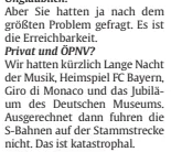 Gesprächsausschnitt: »Aber Sie hatten ja nach dem größten Problem gefragt. Es ist die Erreichbarkeit.« »Privat oder ÖPNV?« »Wir hatten kürzlich Lange Nacht der Musik, Heimspiel FC Bayern, Giro di Monaco und das Jubiläum des Deutschen Museums. Ausgerechnet dann fuhren den S-Bahnen auf der Stammstrecke nicht. Das ist katastrophal …«