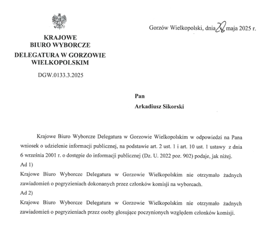 4 Gorzéw Wielkopolski, ann 3) ‘maja 2025 r.
KRAJOWE BIURO WYBORCZE DELEGATURA W GORZOWIE WIELKOPOLSKIM
DGW.0133.3.2025

"Krajowe Biuro Wyborcze Delegatura w Gorzowie Wielkopolskim w odpowiedzi na Pana wniosek 0 udzielenie informacji publicznej, na podstawie art. 2 ust. 1 i art. 10 ust. 1 ustawy z dnia 6 wrzesnia 2001 1. 0 dostgpie do informacji publicznej (Dz. U. 2022 poz. 902) podaje, jak nizej.
Ad1)
Krajowe Biuro Wyborcze Delegatura w Gorzowie Wielkopolski nie otrzymalo zadnych
zawiadomieii o pogryzieniach dokonanych przez czlonkéw komisji na wyborcach.
Ad2)
Krajowe Biuro Wyborcze Delegatura w Gorzowie Wielkopolskim nic otrzymalo zadnych
zawiadomieii o pogryzieniach przez osoby glosujace poczynionych wzgledem czlonkéw komisii.
"