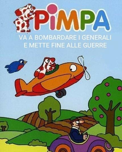 Una illustrazione dalla copertina di un librino della Pimpa di Altan, con la Pimpa su un aereoplano arancione sorridente, l'aereo e anche lei con la lingua fuori, e un uccellino blu col petto rosso che li segue, e Armando sulla sua macchinina viola sotto che guarda in su passando in un paesaggio collinare con alberi da frutto e non davanti a un cielo azzurro. In alto, sotto la scritta "Pimpa" con le lettere di vari colori, e di fianco a sinistra di quella una pimpa sorridente di profilo che saluta con la lingua fuori, qualcun* ha aggiunto una scritta in bianco, per cui si legge "Pimpa va a bombardare i generali e mette fine alle guerre".