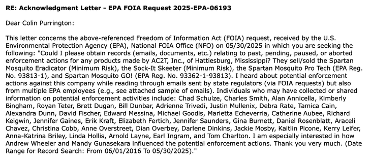 "Could I please obtain records (emails, documents, etc.) relating to past, pending, paused, or aborted enforcement actions for any products made by AC2T, Inc., of Hattiesburg, Mississippi? They sell/sold the Spartan Mosquito Eradicator (Minimum Risk), the Sock-It Skeeter (Minimum Risk), the Spartan Mosquito Pro Tech (EPA Reg. No. 93813-1), and Spartan Mosquito GO! (EPA Reg. No. 93362-1-93813). I heard about potential enforcement actions against this company while reading through emails sent by state regulators (via FOIA requests) but also from multiple EPA employees (e.g., see attached sample of emails). Individuals who may have collected or shared information on potential enforcement activities include: Chad Schulze, Charles Smith, Alan Annicella, Kimberly Bingham, Royan Teter, Brett Dugan, Bill Dunbar, Adrienne Trivedi, Justin Mullenix, Debra Rate, Tamica Cain, Alexandra Dunn, David Fischer, Edward Messina, Michael Goodis, Marietta Echeverria, Catherine Aubee, Richard Keigwin, Jennifer Gaines, Erik Kraft, Elizabeth Fertich, Jennifer Saunders, Gina Burnett, Daniel Rosenblatt, Araceli Chavez, Christina Cobb, Anne Overstreet, Dian Overbey, Darlene Dinkins, Jackie Mosby, Kaitlin Picone, Kerry Leifer, Anna-Katrina Briley, Linda Hollis, Arnold Layne, Earl Ingram, and Tom Charlton. I am especially interested in how Andrew Wheeler and Mandy Gunasekara influenced the potential enforcement actions. Thank you very much.