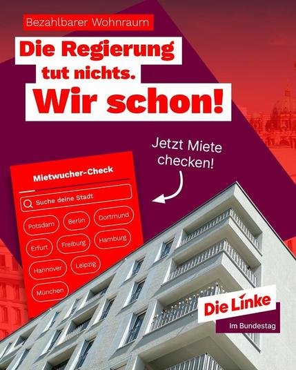 Bezahlbarer Wohnraum
Die Regierung tut nichts. Wir schon!

Jetzt Miete checken!
Mietwucher-Check
Suche deine Stadt
Dortmund
Berlin
Potsdam
Hamburg
Erfurt
Freiburg
Leipzig
Hannover
München

Die Linke im Bundestag