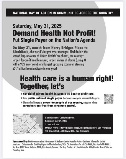 NATIONAL DAY OF ACTION IN COMMUNITIES ACROSS THE COUNTRY Saturday, May 31, 2025
Demand Health Not Profit!
Put Single Payer on the Nation’s Agenda 
On May 31, march from Harry Bridges Plaza to BlackRock, the world's largest asset manager. BlackRock is the second largest owner of United HealthCare shares, the country’s largest for-profit health insurer, largest denier of claims (using Al with a 90% error rate), and largest upcoding scammer, stealing $3.7 billion from Medicare in one year! - - Health care is a human right! J Together, let’s
*Get rid of private health insurance and ban for-profit care.
*Pass public national single payer that covers everyone from cradle to grave. 
*Change health care to serve the people of our country, a system where caregivers are free from corporate control.