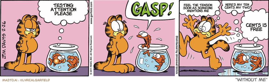 Original Garfield comic from February 26, 2011
Text replaced with lyrics from: Without Me

Transcript:
• Testing Attention Please
• Feel The Tension Soon As Someone Mentions Me
• Here's My Ten Cents My Two
• Cents Is Free


--------------
Original Text:
• Fish #1:  I can't hold my breath any longer!  GASP!
• Garfield:  Fish breathe!
• Fish #1:  Sorry.
• Fish #2:  Nice move, guppy gills.