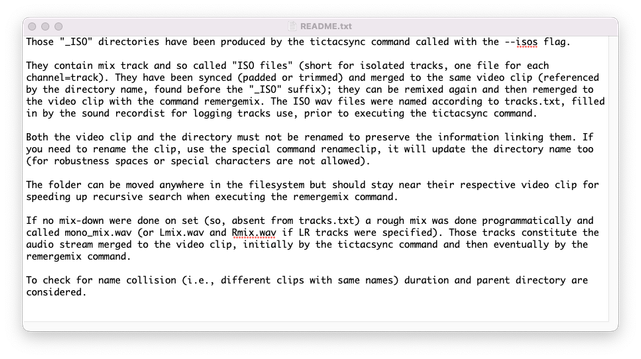 Those "_ISO" directories have been produced by the tictacsync command called with the --isos flag.

They contain mix track and so called "ISO files" (short for isolated tracks, one file for each channel=track). They have been synced (padded or trimmed) and merged to the same video clip (referenced by the directory name, found before the "_ISO" suffix); they can be remixed again and then remerged to the video clip with the command remergemix. The ISO wav files were named according to tracks.txt, filled in by the sound recordist for logging tracks use, prior to executing the tictacsync command.

Both the video clip and the directory must not be renamed to preserve the information linking them. If you need to rename the clip, use the special command renameclip, it will update the directory name too (for robustness spaces or special characters are not allowed).

The folder can be moved anywhere in the filesystem but should stay near their respective video clip for speeding up recursive search when executing the remergemix command.

If no mix-down were done on set (so, absent from tracks.txt) a rough mix was done programmatically and called mono_mix.wav (or Lmix.wav and Rmix.way if LR tracks were specified). Those tracks constitute the audio stream merged to the video clip, initially by the tictacsync command and then eventually by the remergemix command.

To check for name collision (i.e., different clips with same names) duration and parent directory are considered.