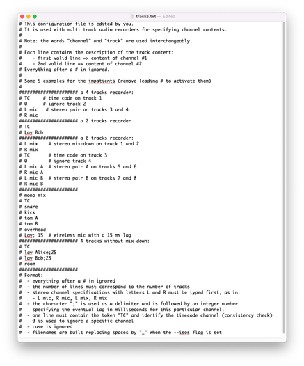screen grab of this text:

This configuration file is edited by you.
It is used with multi track audio recorders for specifying channel contents.

Note: the words "channel" and "track" are used interchangeably.

Each line contains the description of the track content:
   - first valid line => content of channel #1
   - 2nd valid line => content of channel #2
Everything after a # in ignored.

Some 5 examples for the impatients (remove leading # to activate them)

##################### a 4 tracks recorder:
TC     # time code on track 1
0      # ignore track 2
L mic   # stereo pair on tracks 3 and 4
R mic
##################### a 8 tracks recorder:
L mix    # stereo mix-down on track 1 and 2
R mix  
TC       # time code on track 3
0        # ignore track 4
L mic A  # stereo pair A on tracks 5 and 6
R mic A  
L mic B  # stereo pair B on tracks 7 and 8
R mic B

Format:
 - everything after a # in ignored
 - the number of lines must correspond to the number of tracks
 - stereo channel specifications with letters L and R must be typed first, as in:
   - L mic, R mic, L mix, R mix
 - the character ";" is used as a delimiter and is followed by an integer number
   specifying the eventual lag in milliseconds for this particular channel.
 - one line must contain the token "TC" and identify the timecode channel (consistency check)
 - 0 is used to ignore a specific channel
 - case is ignored
 - filenames are built replacing spaces by "_" when the --isos flag is set