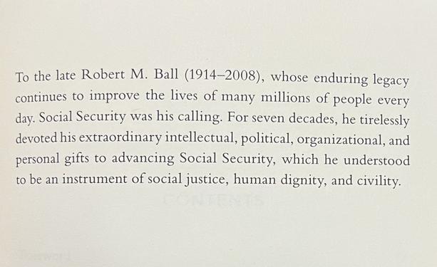 To the late Robert M. Ball (1914-2008), whose enduring legacy continues to improve the lives of many millions of people every day. Social Security was his calling. For seven decades, he tirelessly devoted his extraordinary intellectual, political, organizational, and personal gifts to advancing Social Security, which he understood to be an instrument of social justice, human dignity, and civility.