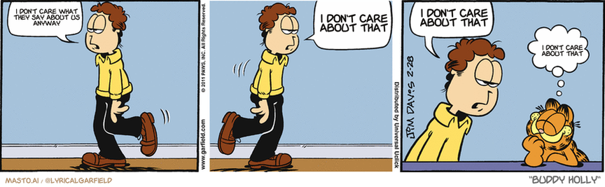 Original Garfield comic from February 28, 2011
Text replaced with lyrics from: Buddy Holly

Transcript:
• I Don't Care What They Say About Us Anyway
• I Don't Care About That
• I Don't Care About That
• I Don't Care About That


--------------
Original Text:
• Jon:  Nothing is wrong.  Nothing, nothing, nothing...  Oh, THERE you are.
• Garfield:  Miss me?