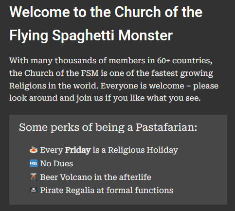Welcome to the Church of the Flying Spaghetti Monster
With many thousands of members in 60+ countries, the Church of the FSM is one of the fastest growing Religions in the world. Everyone is welcome – please look around and join us if you like what you see.

Some perks of being a Pastafarian:

🍝 Every Friday is a Religious Holiday
🆓 No Dues
🌋 Beer Volcano in the afterlife
🏴‍☠️ Pirate Regalia at formal functions