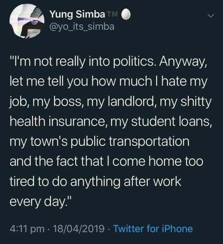 Still image. Screenshot of a social media post by Yung Simba @yo_its_simba 

“I'm not really into politics. Anyway, let me tell you how much I hate my job, my boss, my landlord, my shitty health insurance, my student loans, my town's public transportation and the fact that I come home too tired to do anything after work every day."

4:11 pm - 18/04/2019