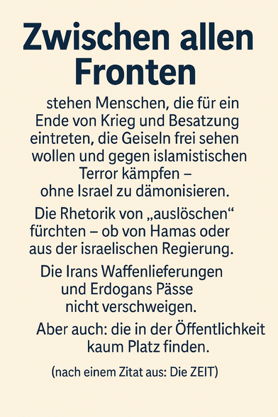 Das Bild zeigt eine typografisch gestaltete Kachel mit folgendem Text:

⸻

Zwischen allen Fronten

stehen Menschen, die für ein
Ende von Krieg und Besatzung
eintreten, die Geiseln frei sehen
wollen und gegen islamistischen
Terror kämpfen –
ohne Israel zu dämonisieren.

Die Rhetorik von „auslöschen“
fürchten – ob von Hamas oder
aus der israelischen Regierung.

Die Irans Waffenlieferungen
und Erdogans Pässe
nicht verschweigen.

Aber auch: die in der Öffentlichkeit
kaum Platz finden.

(nach einem Zitat aus: Die ZEIT)

⸻

Die Gestaltung ist schlicht, mit schwarzem Text auf hellem Hintergrund. Die Headline ist groß und fett, der Fließtext klar lesbar in Absätzen gegliedert.