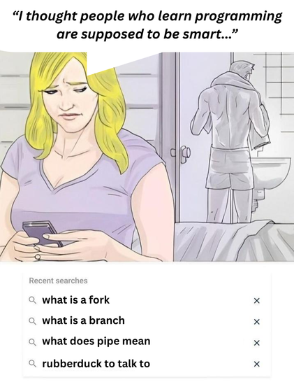 A picture from a meme. In the background a guy is coming out of the shower, in the foreground a woman, presumably his wife, is going through the search history of his smartphone. She thinks "I thought people who learn programming are supposed to be smart ..."

The search history reads
- What is a fork  (creating an own / alternative version of a program)
- What is a branch  (a diversion from the main code of a software, e.g. to work on a feature or fix a bug, which then usually gets merged back into main)
- what does pipe mean  (depends a lot on context, can be a character, on Unixoid systems it can be piping the output from one source into the input of a sink, e.g. sending the output from program a as input to program b) 
- rubberduck to talk to  (a debugging technique called rubber duck debugging, where you tell an inanimate object, usually said rubber duck, what your code is supposed to do, in hope of finding the mistake you made)