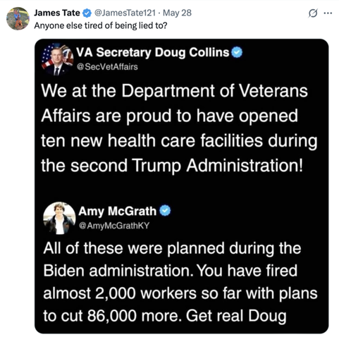 A tweet from James Tate (@JamesTate121
) on May 28 reads: "Anyone else tired of being lied to?" It includes a tweet from VA Secretary Doug Collins (@SecVetAffairs
) stating: "We at the Department of Veterans Affairs are proud to have opened ten new health care facilities during the second Trump Administration!" Amy McGrath (@AmyMcGrathKY
) replies: "ALL of these were planned during the Biden administration. You have fired almost 2,000 workers so far with plans to cut 86,000 more. Get real Doug."