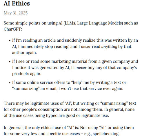 Some simple points on using AI (LLMs, Large Language Models) such as CharGPT:

    If I'm reading an article and suddenly realize this was written by an AI, I immediately stop reading, and I never read anything by that author again.

    If I see or read some marketing material from a given company and I notice it was generated by AI, I'll never buy any of that company's products again.

    If some online service offers to “help” me by writing a text or “summarizing” an email, I won't use that service ever again.



There may be legitimate uses of “AI”, but writing or “summarizing” text for other people's consumption are not among them. In general, none of the use cases being hyped are good or legitimate use.

In general, the only ethical use of “AI” is: Not using “AI”, or using them for some very few and specific use cases – e.g., spellchecking.