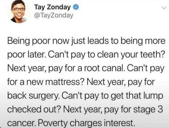 Still image. Social media post. 

Tay Zonday
@TayZonday
Being poor now just leads to being more poor later. Can't pay to clean your teeth? Next year, pay for a root canal. Can't pay for a new mattress? Next year, pay for back surgery. Can't pay to get that lump checked out? Next year, pay for stage 3 cancer. Poverty charges interest.