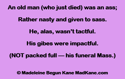 An old man (who just died) was an ass;
Rather nasty and given to sass.
He, alas, wasn’t tactful.
His gibes were impactful.
(NOT packed full — his funeral Mass.)

© Madeleine Begun Kane MadKane.com