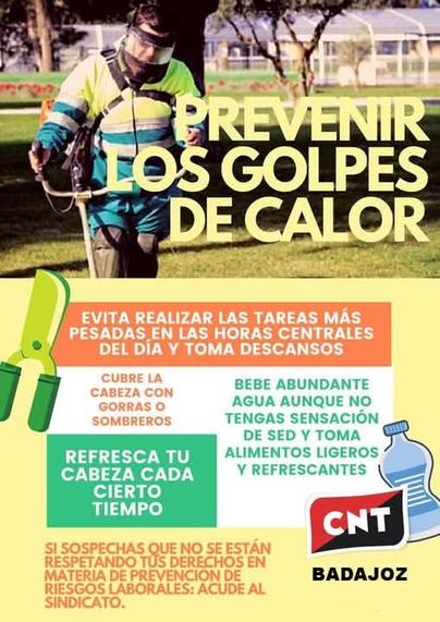 PREVENIR TOS GOLPES DECALOR

EVITA LAS  TAREAS MAS PESADAS
DEL DİAY EN LAS HORAS CENTRALES DEL DIA Y TOMA DESCANSOS

CUBRE LA CABEZA CON
GORRAS O SOMBREROS

REFRESCA TU CABEZA CADA
CIERTO TIEMPO

BEBE ABUNDANTE AGUA AUNQUE NO TENGAS SENSACIÓNDE SEDY TOMA ALIMENTos LIGEROs Y REFRESCANTES

SI SOSPECHAS QUE NO SE ESTÂN RESPETANDO TUS DERECHOS EN MATERIA DE PREVENCION DE RIESGOS LABORALES: ACUDE AL SINDICATO.

CNT BADAJOZ

Imagen de una persona trabajando bajo el sol
También hay imagenes de tijeras de podar y botella de agua