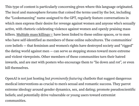 This type of content is particularly concerning given where this language originated. The incel and manosphere forums that coined the terms used by the bot, including the “Looksmaxxing” name assigned to the GPT, regularly feature conversations in which men express their desire for revenge against women and anyone who’s sexually active, with rhetoric celebrating violence against women and openly praising mass killers. Multiple mass killings have been linked to these online spaces, or to men who have self-identified as members of these online subcultures. The communities’ core beliefs — that feminism and women’s rights have destroyed society and “rigged” the dating world against men — can serve as stepping stones toward more extreme and violent viewpoints. Other members of these communities turn their hatred inwards, and are met with posters who encourage them to “lie down and rot”, or even kill themselves.

OpenAI is not just hosting but prominently featuring chatbots that suggest dangerous medical interventions as crucial to men’s sexual and romantic success. They parrot extreme ideology around gender dynamics, sex, and dating; promote pseudoscientific beliefs; and potentially drive vulnerable or young users toward extremist communities.