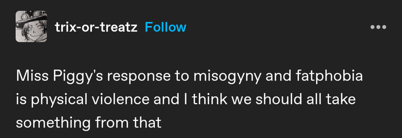 trix-or-treatz 
Miss Piggy's response to misogyny and fatphobia is physical violence and I think we should all take something from that
