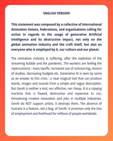 ENGLISH VERSION

This statement was composed by a collective of international Animation Unions, federations, and organisations calling for action in regards to the usage of generative Artificial Intelligence and its destructive impact, not only on the global animation industry and the craft itself, but also on everyone who is employed by it, our culture and our planet. The animation industry is suffering, after the explosion of the streaming bubble and the pandemic. The workers are feeling the repercussions : mass layoffs, increased use of outsourcing, closure of studios, decreasing budgets etc. Generative Al is seen by some as an answer to this crisis : a near magical tool that can produce words, images and sounds from a simple and vague description. But GenAl is neither a tool, nor effective, nor cheap. It is a copying machine that is flawed, destructive and expensive to run, threatening creative innovation and jobs in multiple industries. GenAl do NOT support artists, it destroys them. The absence of humans is a feature, not a bug, of GenAl. It promises only the loss of employment and livelihood for millions of people worldwide.