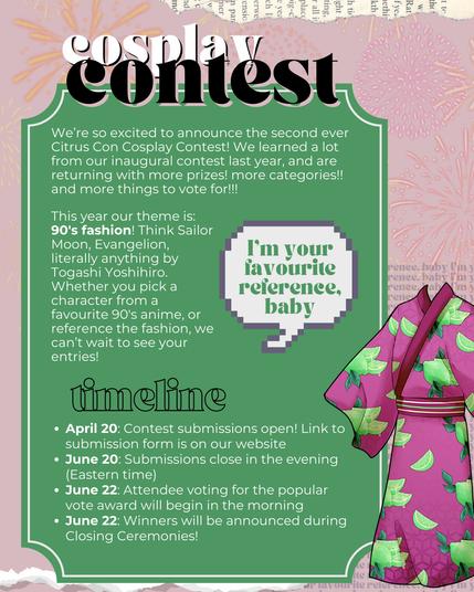 Cosplay Contest

We’re so excited to announce the second ever Citrus Con Cosplay Contest! We learned a lot from our inaugural contest last year, and are returning with more prizes! more categories!! and more things to vote for!!!

This year our theme is: 90's fashion! Think Sailor Moon, Evangelion, literally anything by Togashi Yoshihiro. Whether you pick a character from a favourite 90's anime, or reference the fashion, we can’t wait to see your entries!

Image of a speech bubble with the text "I'm your favourite reference baby"

timeline

April 20: Contest submissions open! Link to submission form is on our website
June 20: Submissions close in the evening (Eastern time)
June 22: Attendee voting for the popular vote award will begin in the morning
June 22: Winners will be announced during Closing Ceremonies!