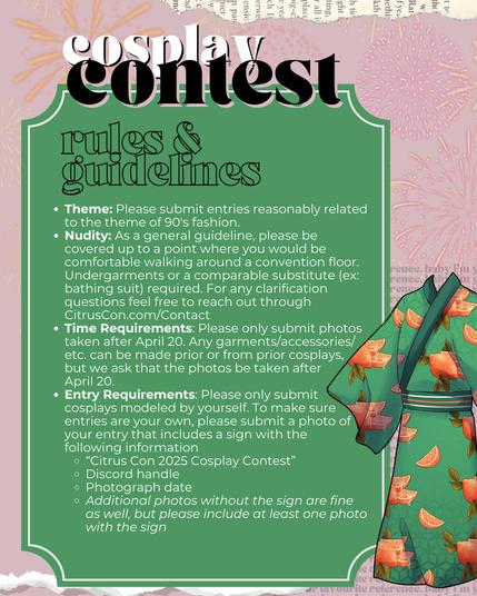 rules & guidelines

Theme: Please submit entries reasonably related to the theme of 90's fashion.

Nudity: As a general guideline, please be covered up to a point where you would be comfortable walking around a convention floor. Undergarments or a comparable substitute (ex: bathing suit) required. For any clarification questions feel free to reach out through CitrusCon.com/Contact

Time Requirements: Please only submit photos taken after April 20. Any garments/accessories/etc. can be made prior or from prior cosplays, but we ask that the photos be taken after      April 20.

Entry Requirements: Please only submit cosplays modeled by yourself. To make sure entries are your own, please submit a photo of your entry that includes a sign with the  following information
1. “Citrus Con 2025 Cosplay Contest”
2. Discord handle
3. Photograph date
Additional photos without the sign are fine as well, but please include at least one photo with the sign