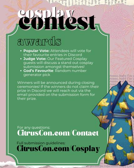 awards

Popular Vote: Attendees will vote for their favourite entries in Discord
Judge Vote: Our Featured Cosplay guests will discuss a stand out cosplay submission amongst themselves!
God’s Favourite: Random number generator pick

Winners will be announced during closing ceremonies! If the winners do not claim their prize in Discord we will reach out via the email provided on the submission form for their prize.

For any questions:
CitrusCon.com/Contact

Full submission guidelines:
CitrusCon.com/Cosplay