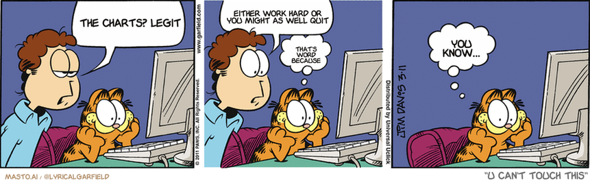 Original Garfield comic from March 11, 2011
Text replaced with lyrics from: U Can't Touch This

Transcript:
• The Charts? Legit
• Either Work Hard Or You Might As Well Quit
• That's Word Because
• You Know...


--------------
Original Text:
• Jon:  What are you watching on the computer?  Is that the one we ordered?
• Garfield:  Yep.  Pizza cam.

The comic strip features three panels, each depicting a different scene with a person and a cat. In the first panel, a man is sitting at a computer, looking at a monitor, while a cat sits in front of him. The second panel shows the same man sitting at the computer, with a cat on his lap. Finally, the third panel depicts the same man sitting at the computer, but instead of a cat, there is a dog sitting in front of him. The panels are arranged in a row, creating a humorous and engaging narrative.