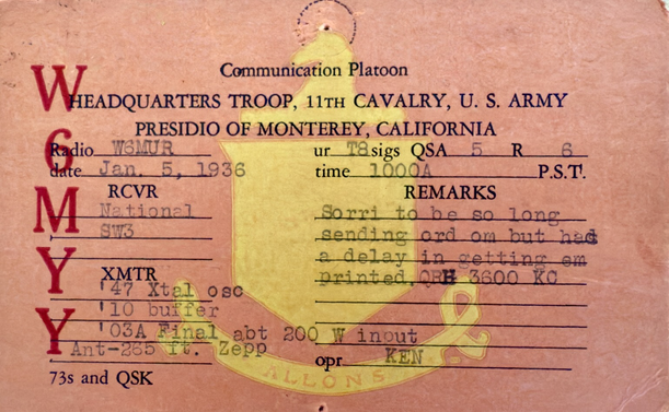 WSL card from “Ken” W6MYY - Communications Platoon, Headquarters Troop, 11th Cavalry, U.S. Army, Presidio of Monterey, California, to Radio W6MUR / Date: Jan 5, 1935 / RCVR: National SW3 / XMTR: ‘47 Xtal OSC, ‘10 buffer, ‘03A Final - abt 200W input, Ant: 265ft Zepp, ur T8 sigs, QSA 5, R 6, REMARKS: Sorri to be so long SW3 sending ord om but had Y a delay in setting om XMTR 147 Xtal osc printed, ORH 3600 KC, opr: KEN, 73 and QSK