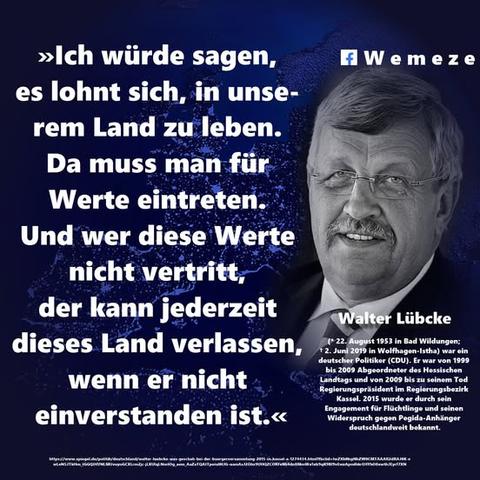 Zitat im Bild:
»Ich würde sagen, es lohnt sich, in unse- rem Land zu leben. Da muss man für Werte eintreten. Und wer diese Werte nicht vertritt, der kann jederzeit dieses Land verlassen, wenn er nicht einverstanden ist.«
„Ich wollte diese Zwischenrufer darauf hinweisen, dass in diesem Land für jeden und für jede, die diese Werte und die Konsequenzen aus unseren Werten so sehr ablehnen und verachten, die Freiheit besteht, es zu verlassen; im Gegensatz zu solchen Ländern, aus denen Menschen nach Deutschland fliehen, weil sie diese Freiheit dort nicht haben.“

Walter Lübke

Quellen:
https://www.spiegel.de/politik/deutschland/walter-luebcke-was-geschah-bei-der-buergerversammlung-2015-in-kassel-a-1274434.html?fbclid=IwY2xjawKor6JleHRuA2FlbQIxMABicmlkETFiMWQyaThGZnBtT0NIdmZ6AR7KF2eANBSDARWjNY8pjdD079Tj3iprKme2JfgzaTeOJsh-4ogWTOvqZdPM6w_aem_bp5RfeT1mV_gmoAKPbZVfw

https://de.wikipedia.org/wiki/Walter_Lübcke?fbclid=IwY2xjawKor7tleHRuA2FlbQIxMABicmlkETFiMWQyaThGZnBtT0NIdmZ6AR79Ex0wmbvcFrkkDJJmYAPsOVQrjqn7QbKz-9-CPavWC9_BNXFxQYGDfoBnaQ_aem_KT7xt3uO1ms_NK7zRM2QNA