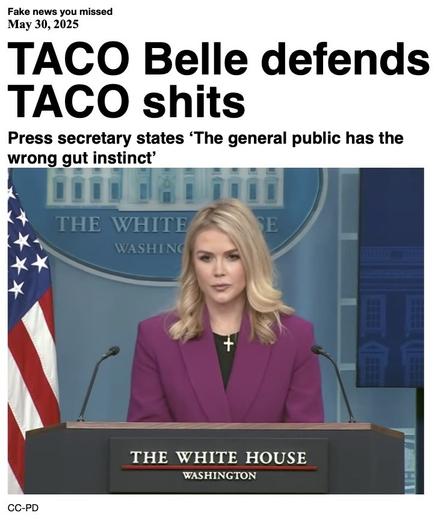 Fake News you missed on May 307 2025:
Headline - TACO Belle defends TACO shits
Sub-headline - Press secretary states 'The general public has the wrong gut instinct'
Image - White House Press Secretary Karoline Leavitt stands behind the podium wearing a black top under a mauve jacket, and a gold cross on a chain, at her first press conference on January 2025. (public domain image)