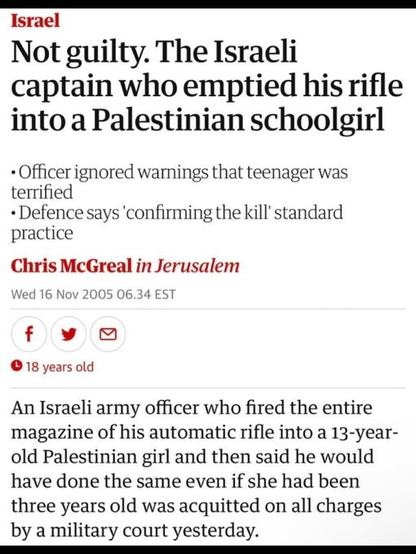 Screenshot of a headline from the Guardian dated 16 November 2005

NOT GUILTY.  THE ISRAELI CAPTAIN WHO EMPTIED HIS RIFLE INTO A PALESTINIAN SCHOOLGIRL

Officer ignored warnings that teenager was terrified
Defence ays 'confirming the kill' is standard practice

Chris McGreat

An Israeli army officer who fired the entire magazine of his rifle into a 13 year old Palestinian girl and then said he would have done the same even if she had been three years old was acquitted on all counts by a military court yesterday.
