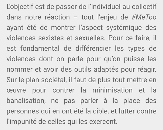 L’objectif est de passer de l’individuel au collectif dans notre réaction – tout l’enjeu de #MeToo ayant été de montrer l’aspect systémique des violences sexistes et sexuelles. Pour ce faire, il est fondamental de différencier les types de violences dont on parle pour qu’on puisse les nommer et avoir des outils adaptés pour réagir. Sur le plan sociétal, il faut de plus tout mettre en œuvre pour contrer la minimisation et la banalisation, ne pas parler à la place des personnes qui en ont été la cible, et lutter contre l’impunité de celles qui les exercent.