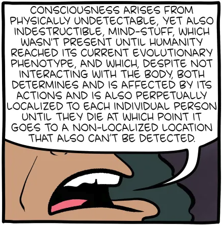 Consciousness arises from physically undetectable, yet also indestructible, mind-stuff, which wasn't present until humanity reached its current evolutionary phenotype, and which, despite not interacting with the body, both determines and is affected by its actions and is also perpetually localized to each individual person until they die at which point it goes to a non-localized location that also can't be detected.