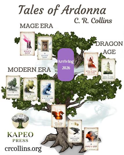 Tales of Ardonna current book tree with its three levels of book covers, descending from earliest to latest timeline.
Top Header : Series title - Tales of Ardonna. Underneath, to right: Author - C. R. Collins
On the top branches, pointing left, are Mage Era books: River’s Roar and Giants’ Gate. 
The middle branches, pointing right, are for Dragon Age books: Song of Jade: Red Wolf and Song of Jade: Hidden Kingdom
Between these, on the top portion on the trunk, is a purple placeholder box for my next release, with the simple text “Arriving 2026”
The lowest branches, starting from far left, holds the Modern Era books. The Woodspell trilogy is here. Appearing below it, like stairsteps along the bottom trunk, are the sequels: Chasing Sunset, Midnight Crow, and Fury’s Gift. 
In the bottom left corner is my company logo – a white tree with a green trunk with the name Kapeo Press beneath. Then my website under that: crcollins.org