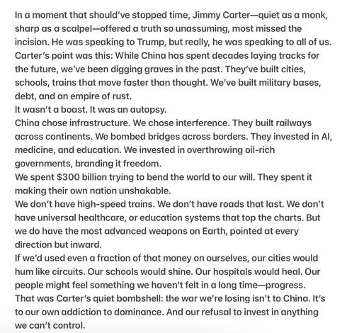 In a moment that should've stopped time, Jimmy Carter—quiet as a monk, sharp as a scalpel—offered a truth so unassuming, most missed the incision. He was speaking to Trump, but really, he was speaking to all of us. Carter’s point was this: While China has spent decades laying tracks for the future, we've been digging graves in the past. They've built cities, schools, trains that move faster than thought. We've built military bases, debt, and an empire of rust.

It wasn't a boast. It was an autopsy.

China chose infrastructure. We chose interference. They built railways across continents. We bombed bridges across borders. They invested in Al, medicine, and education. We invested in overthrowing oil-rich governments, branding it freedom.

We spent $300 billion trying to bend the world to our will. They spent it making their own nation unshakable.

We don't have high-speed trains. We don't have roads that last. We don’t have universal healthcare, or education systems that top the charts. But we do have the most advanced weapons on Earth, pointed at every direction but inward.

If we'd used even a fraction of that money on ourselves, our cities would hum like circuits. Our schools would shine. Our hospitals would heal. Our people might feel something we haven't felt in a long time—progress. That was Carter’s quiet bombshell: the war we're losing isn’t to China. It's to our own addiction to dominance. And our refusal to invest in anything we can't control.